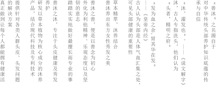 “善沐”之名源自于<br />对中华传统头部护养知识的底蕴的传承与自信<br />“沐，翟发也”。 --- 《说文解字》沐，古人专指洗头发，他们认为“头者，精明之府”<br />“发为血之余，肾其华在发” --《皇帝内径》<br />古人认为头部是人体气血汇集之处，可见头部健康的重要性<br /><br />草本精萃，沐养结合<br />善沐养出东方女性秀发之美<br />善沐之善，便是以善念为初心外化为利他精神、乐观态度以及坚韧的意志<br />踏踏实实的做好最擅长而专业的事<br />善沐之沐，专注于头皮健康及秀发的养护<br />研发以草本植物为核心成分的沐养产品，集合现代科技及专利技术<br />提供针对各类人群头皮、头发问题的解决方案<br />真正做到让每个人都能拥有健康活